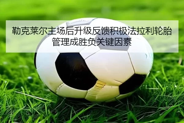 勒克莱尔主场后升级反馈积极法拉利轮胎管理成胜负关键因素